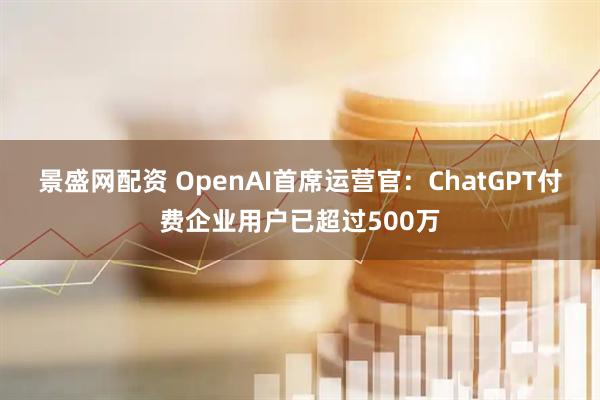 景盛网配资 OpenAI首席运营官：ChatGPT付费企业用户已超过500万