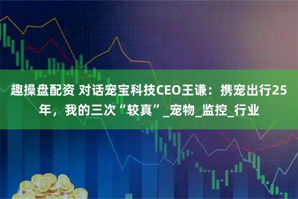 趣操盘配资 对话宠宝科技CEO王谦：携宠出行25年，我的三次“较真”_宠物_监控_行业