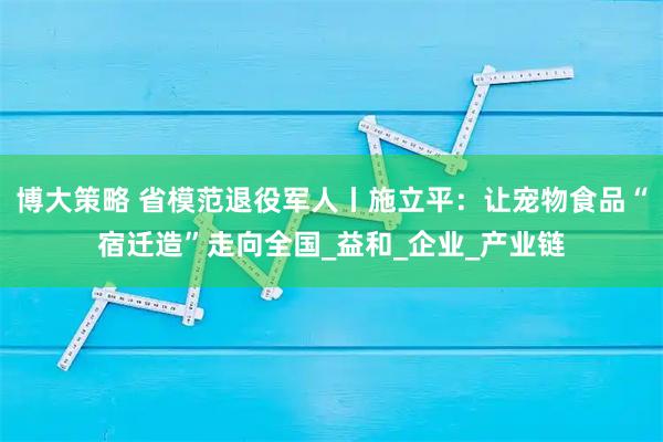 博大策略 省模范退役军人丨施立平：让宠物食品“宿迁造”走向全国_益和_企业_产业链