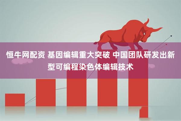 恒牛网配资 基因编辑重大突破 中国团队研发出新型可编程染色体编辑技术