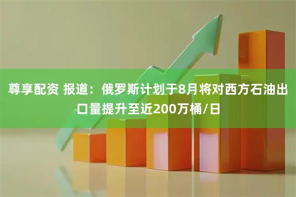 尊享配资 报道：俄罗斯计划于8月将对西方石油出口量提升至近200万桶/日