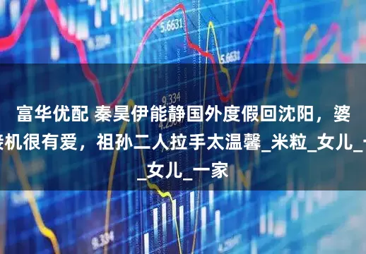 富华优配 秦昊伊能静国外度假回沈阳，婆婆接机很有爱，祖孙二人拉手太温馨_米粒_女儿_一家