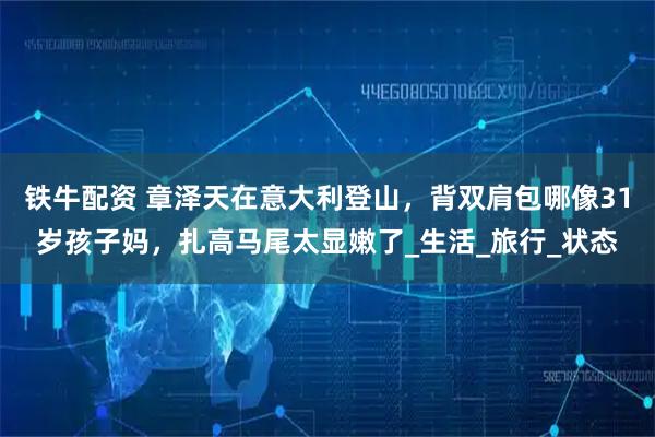 铁牛配资 章泽天在意大利登山，背双肩包哪像31岁孩子妈，扎高马尾太显嫩了_生活_旅行_状态