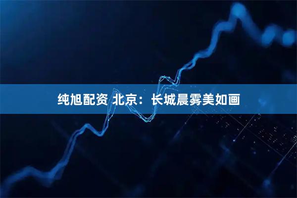 纯旭配资 北京：长城晨雾美如画