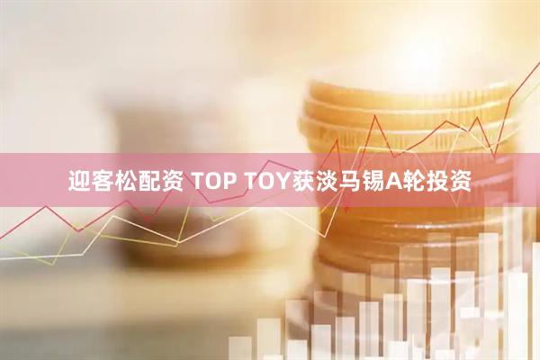 迎客松配资 TOP TOY获淡马锡A轮投资