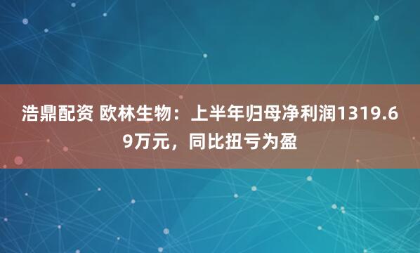 浩鼎配资 欧林生物：上半年归母净利润1319.69万元，同比扭亏为盈