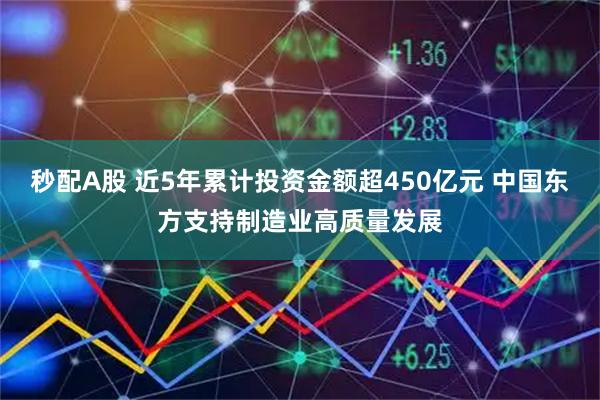 秒配A股 近5年累计投资金额超450亿元 中国东方支持制造业高质量发展