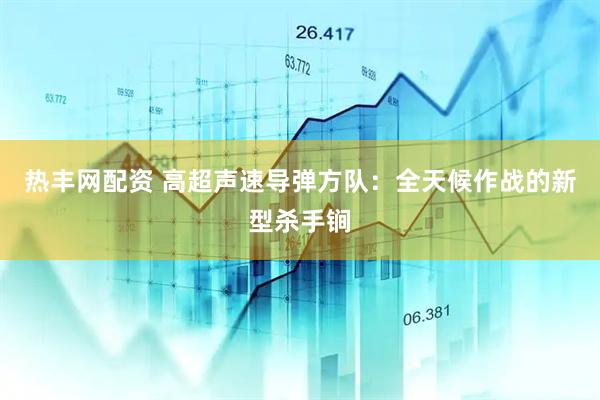 热丰网配资 高超声速导弹方队：全天候作战的新型杀手锏