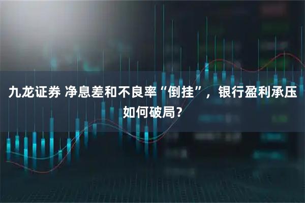 九龙证券 净息差和不良率“倒挂”，银行盈利承压如何破局？