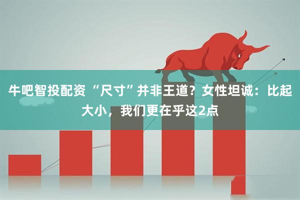 牛吧智投配资 “尺寸”并非王道？女性坦诚：比起大小，我们更在乎这2点