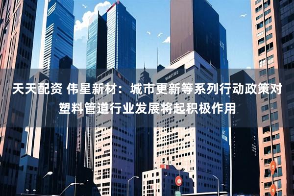 天天配资 伟星新材：城市更新等系列行动政策对塑料管道行业发展将起积极作用