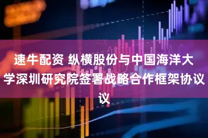 速牛配资 纵横股份与中国海洋大学深圳研究院签署战略合作框架协议