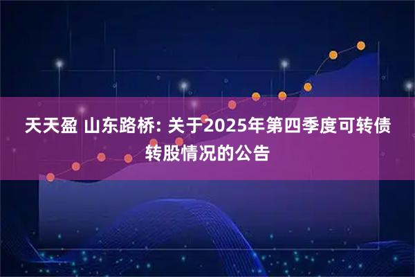 天天盈 山东路桥: 关于2025年第四季度可转债转股情况的公告