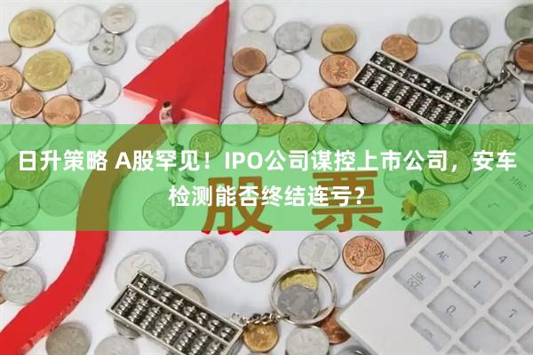 日升策略 A股罕见！IPO公司谋控上市公司，安车检测能否终结连亏？