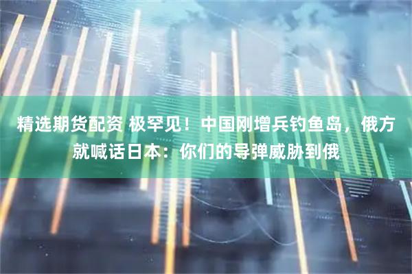 精选期货配资 极罕见！中国刚增兵钓鱼岛，俄方就喊话日本：你们的导弹威胁到俄