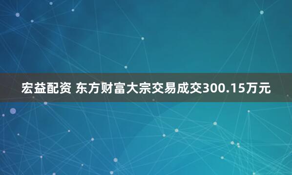 宏益配资 东方财富大宗交易成交300.15万元