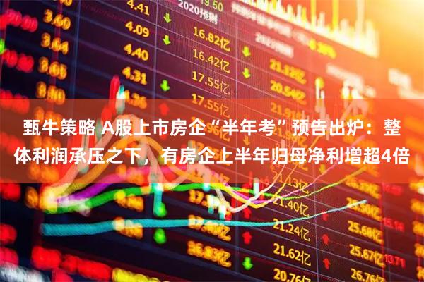 甄牛策略 A股上市房企“半年考”预告出炉：整体利润承压之下，有房企上半年归母净利增超4倍