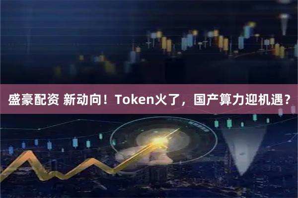 盛豪配资 新动向！Token火了，国产算力迎机遇？